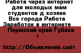 Работа через интернет для молодых мам,студентов,д/хозяек - Все города Работа » Заработок в интернете   . Пермский край,Губаха г.